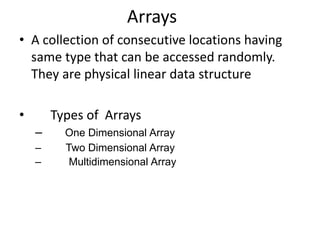 Arrays 
• A collection of consecutive locations having 
same type that can be accessed randomly. 
They are physical linear data structure 
• Types of Arrays 
– One Dimensional Array 
– Two Dimensional Array 
– Multidimensional Array 
 