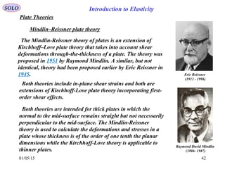 01/05/15 42
Plate Theories
Mindlin–Reissner plate theory
Raymond David Mindlin
(1906- 1987)
Eric Reissner
(1913 - 1996)
The Mindlin-Reissner theory of plates is an extension of
Kirchhoff–Love plate theory that takes into account shear
deformations through-the-thickness of a plate. The theory was
proposed in 1951 by Raymond Mindlin. A similar, but not
identical, theory had been proposed earlier by Eric Reissner in
1945.
Both theories are intended for thick plates in which the
normal to the mid-surface remains straight but not necessarily
perpendicular to the mid-surface. The Mindlin-Reissner
theory is used to calculate the deformations and stresses in a
plate whose thickness is of the order of one tenth the planar
dimensions while the Kirchhoff-Love theory is applicable to
thinner plates.
Both theories include in-plane shear strains and both are
extensions of Kirchhoff-Love plate theory incorporating first-
order shear effects.
SOLO Introduction to Elasticity
 