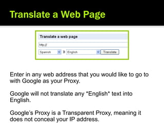 Enter in any web address that you would like to go to
with Google as your Proxy.

Google will not translate any *English* text into
English.

Google’s Proxy is a Transparent Proxy, meaning it
does not conceal your IP address.
 