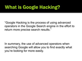 “Google Hacking is the process of using advanced
operators in the Google Search engine in the effort to
return more precise search results.”



In summary, the use of advanced operators when
searching Google will allow you to find exactly what
you’re looking for more easily.
 