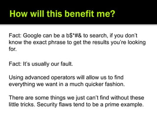 Fact: Google can be a b$*#& to search, if you don’t
know the exact phrase to get the results you’re looking
for.

Fact: It’s usually our fault.

Using advanced operators will allow us to find
everything we want in a much quicker fashion.

There are some things we just can’t find without these
little tricks. Security flaws tend to be a prime example.
 