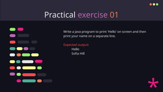Practical exercise 01
Write a Java program to print 'Hello' on screen and then
print your name on a separate line.
Expected output:
Hello
Sofia Hill
 