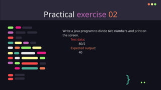 Practical exercise 02
Write a Java program to divide two numbers and print on
the screen.
Test data:
80/2
Expected output:
40
} ..
 
