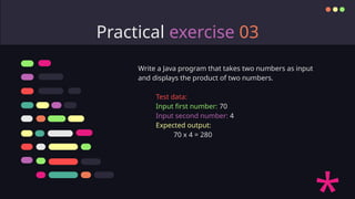 Practical exercise 03
Write a Java program that takes two numbers as input
and displays the product of two numbers.
Test data:
Input first number: 70
Input second number: 4
Expected output:
70 x 4 = 280
 