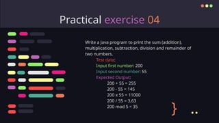 Practical exercise 04
Write a Java program to print the sum (addition),
multiplication, subtraction, division and remainder of
two numbers.
Test data:
Input first number: 200
Input second number: 55
Expected Output:
200 + 55 = 255
200 - 55 = 145
200 x 55 = 11000
200 / 55 = 3,63
200 mod 5 = 35
} ..
 