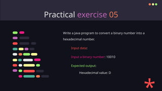 Practical exercise 05
Write a Java program to convert a binary number into a
hexadecimal number.
Input data:
Input a binary number: 10010
Expected output:
Hexadecimal value: D
 