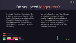 Do you need longer text?
Mercury takes a little more than 58 days
to complete its rotation, so try to
imagine how long days must be there!
Since the temperatures are so extreme,
albeit not as extreme as on Venus,
Mercury has been deemed to be non-
habitable for humans
Mercury is the closest planet to the Sun
and the smallest one in the entire Solar
System. This planet's name has nothing
to do with the liquid metal, since
Mercury was named after the Roman
messenger god. It isn’t as hot as Venus,
for instance
} ..
 