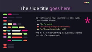 The slide title goes here!
Do you know what helps you make your point crystal
clear? Lists like this one:
● They’re simple
● You can organize your ideas clearly
● You’ll never forget to buy milk!
And the most important thing: the audience won’t miss
the point of your presentation
*
 