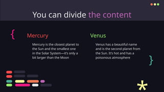 You can divide the content
Venus has a beautiful name
and is the second planet from
the Sun. It’s hot and has a
poisonous atmosphere
Mercury is the closest planet to
the Sun and the smallest one
in the Solar System—it’s only a
bit larger than the Moon
Mercury Venus
{
}
 
