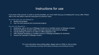 Instructions for use
If you have a free account, in order to use this template, you must credit Slidesgo by keeping the Thanks slide. Please
refer to the next slide to read the instructions for premium users.
As a Free user, you are allowed to:
● Modify this template.
● Use it for both personal and commercial projects.
You are not allowed to:
● Sublicense, sell or rent any of Slidesgo Content (or a modified version of Slidesgo Content).
● Distribute Slidesgo Content unless it has been expressly authorized by Slidesgo.
● Include Slidesgo Content in an online or offline database or file.
● Offer Slidesgo templates (or modified versions of Slidesgo templates) for download.
● Acquire the copyright of Slidesgo Content.
For more information about editing slides, please read our FAQs or visit our blog:
https://slidesgo.com/faqs and https://slidesgo.com/slidesgo-school
 