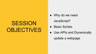 SESSION
OBJECTIVES
● Why do we need
JavaScript?
● Basic Syntax
● Use APIs and Dynamically
update a webpage
 