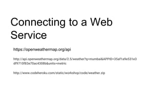 Connecting to a Web
Service
https://openweathermap.org/api
http://api.openweathermap.org/data/2.5/weather?q=mumbai&APPID=35af1a9e531e3
df9710f83e70ac4308b&units=metric
http://www.codeheroku.com/static/workshop/code/weather.zip
 