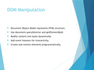 DOM Manipulation
 Document Object Model represents HTML structure.
 Use document.querySelector and getElementById.
 Modify content and styles dynamically.
 Add event listeners for interactivity.
 Create and remove elements programmatically.
 