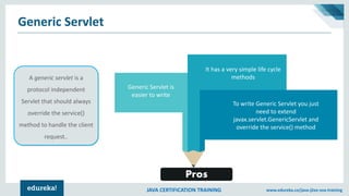 JAVA CERTIFICATION TRAINING www.edureka.co/java-j2ee-soa-training
Generic Servlet
A generic servlet is a
protocol independent
Servlet that should always
override the service()
method to handle the client
request..
Generic Servlet is
easier to write
It has a very simple life cycle
methods
To write Generic Servlet you just
need to extend
javax.servlet.GenericServlet and
override the service() method
Pros
 