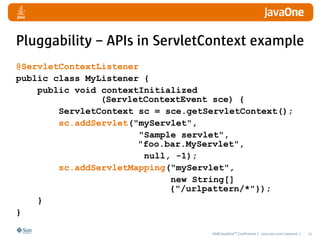 Pluggability – APIs in ServletContext example
@ServletContextListener
public class MyListener {
    public void contextInitialized
                (ServletContextEvent sce) {
        ServletContext sc = sce.getServletContext();
        sc.addServlet("myServlet",
                       "Sample servlet",
                       "foo.bar.MyServlet",
                        null, -1);
        sc.addServletMapping("myServlet",
                             new String[]
                             {"/urlpattern/*"});
    }
}

                                    2008 JavaOneSM Conference | java.sun.com/javaone |   11
 