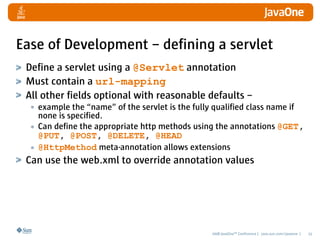 Ease of Development – defining a servlet
 Define a servlet using a @Servlet annotation
 Must contain a url-mapping
 All other fields optional with reasonable defaults –
  • example the “name” of the servlet is the fully qualified class name if
    none is specified.
  • Can define the appropriate http methods using the annotations @GET,
    @PUT, @POST, @DELETE, @HEAD
  • @HttpMethod meta-annotation allows extensions
 Can use the web.xml to override annotation values




                                                   2008 JavaOneSM Conference | java.sun.com/javaone |   15
 