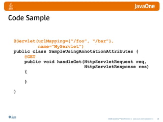 Code Sample

 @Servlet(urlMapping={“/foo”, “/bar”},
          name=”MyServlet”)
 public class SampleUsingAnnotationAttributes {
     @GET
     public void handleGet(HttpServletRequest req,   
                            HttpServletResponse res)
     {

     }

 }




                                   2008 JavaOneSM Conference | java.sun.com/javaone |   18
 