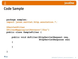 Code Sample

 package samples;
 import javax.servlet.http.annotation.*;

 @ServletFilter
 @FilterMapping(urlPattern=”/foo”)
 public class SampleFilter {

     public void doFilter(HttpServletRequest req,   
                          HttpServletResponse res)
     {

     }

 }

                                     2008 JavaOneSM Conference | java.sun.com/javaone |   20
 