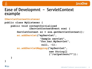Ease of Developmnt – ServletContext
example
@ServletContextListener
public class MyListener {
    public void contextInitialized
                (ServletContextEvent sce) {
        ServletContext sc = sce.getServletContext();
        sc.addServlet("myServlet",
                       "Sample servlet",
                       "foo.bar.MyServlet",
                        null, -1);
        sc.addServletMapping("myServlet",
                             new String[]
                             {"/urlpattern/*"});
    }
}

                                    2008 JavaOneSM Conference | java.sun.com/javaone |   22
 