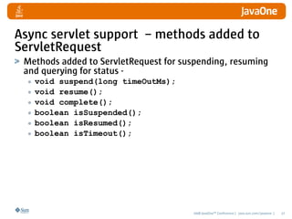 Async servlet support – methods added to
ServletRequest
 Methods added to ServletRequest for suspending, resuming
 and querying for status -
  • void suspend(long timeOutMs);
  • void resume();
  • void complete();
  • boolean isSuspended();
  • boolean isResumed();
  • boolean isTimeout();




                                       2008 JavaOneSM Conference | java.sun.com/javaone |   27
 
