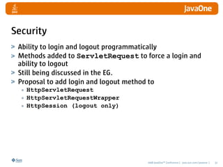 Security
 Ability to login and logout programmatically
 Methods added to ServletRequest to force a login and
 ability to logout
 Still being discussed in the EG.
 Proposal to add login and logout method to
  • HttpServletRequest
  • HttpServletRequestWrapper
  • HttpSession (logout only)




                                     2008 JavaOneSM Conference | java.sun.com/javaone |   32
 