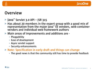 Overview
 Java™ Servlet 3.0 API – JSR 315
 Has about 20 members in the expert group with a good mix of
 representation from the major Java™ EE vendors, web container
 vendors and individual web framework authors
 Main areas of improvements and additions are -
  • Pluggability
  • Ease of development
  • Async servlet support
  • Security enhancements
 Note: Specification in early draft and things can change
  • The good news is that the community still has time to provide feedback



                                                 2008 JavaOneSM Conference | java.sun.com/javaone |   4
 