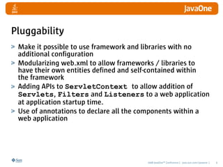 Pluggability
 Make it possible to use framework and libraries with no
 additional configuration
 Modularizing web.xml to allow frameworks / libraries to
 have their own entities defined and self-contained within
 the framework
 Adding APIs to ServletContext to allow addition of
 Servlets, Filters and Listeners to a web application
 at application startup time.
 Use of annotations to declare all the components within a
 web application




                                       2008 JavaOneSM Conference | java.sun.com/javaone |   6
 