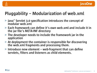 Pluggability – Modularization of web.xml
 Java™ Servlet 3.0 specification introduces the concept of
 modular web.xml
 Each framework can define it's own web.xml and include it in
 the jar file's META-INF directory
 The developer needs to include the framework jar in the
 application
 At deployment the container is responsible for discovering
 the web.xml fragments and processing them.
 Introduce new element – web-fragment that can define
 servlets, filters and listeners as child elements.




                                         2008 JavaOneSM Conference | java.sun.com/javaone |   8
 