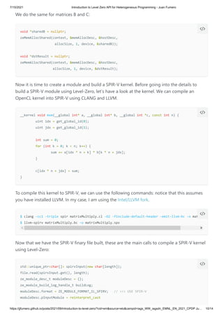 7/15/2021 Introduction to Level Zero API for Heterogeneous Programming - Juan Fumero
https://jjfumero.github.io/posts/2021/09/introduction-to-level-zero/?cid=em&source=elo&campid=iags_WW_iagsdn_EMNL_EN_2021_CPDP Ju… 10/14
We do the same for matrices B and C:
Now it is time to create a module and build a SPIR-V kernel. Before going into the details to
build a SPIR-V module using Level-Zero, let’s have a look at the kernel. We can compile an
OpenCL kernel into SPIR-V using CLANG and LLVM.
To compile this kernel to SPIR-V, we can use the following commands: notice that this assumes
you have installed LLVM. In my case, I am using the Intel/LLVM fork.
Now that we have the SPIR-V finary file built, these are the main calls to compile a SPIR-V kernel
using Level-Zero:
void *sharedB = nullptr;

zeMemAllocShared(context, &memAllocDesc, &hostDesc, 

allocSize, 1, device, &sharedB));

void *dstResult = nullptr;

zeMemAllocShared(context, &memAllocDesc, &hostDesc, 

allocSize, 1, device, &dstResult);


__kernel void mxm(__global int* a, __global int* b, __global int *c, const int n) {

	 uint idx = get_global_id(0);

	 uint jdx = get_global_id(1);

	 int sum = 0;

	 for (int k = 0; k < n; k++) {

	 	 sum += a[idx * n + k] * b[k * n + jdx];

	 }

	 c[idx * n + jdx] = sum;

}


$ clang -cc1 -triple spir matrixMultiply.cl -O2 -finclude-default-header -emit-llvm-bc -o matrix
$ llvm-spirv matrixMultiply.bc -o matrixMultiply.spv


std::unique_ptr<char[]> spirvInput(new char[length]);

file.read(spirvInput.get(), length);

ze_module_desc_t moduleDesc = {};

ze_module_build_log_handle_t buildLog;

moduleDesc.format = ZE_MODULE_FORMAT_IL_SPIRV; // <<< USE SPIR-V 

moduleDesc.pInputModule = reinterpret_cast


// __global__ (CUDA)
// threadIdx.x ?
// blockIdx.x ?
 