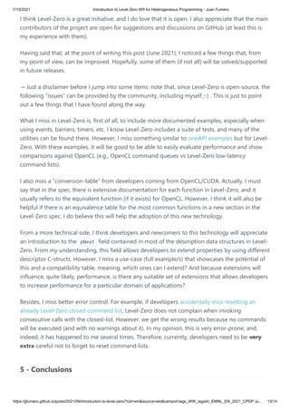 7/15/2021 Introduction to Level Zero API for Heterogeneous Programming - Juan Fumero
https://jjfumero.github.io/posts/2021/09/introduction-to-level-zero/?cid=em&source=elo&campid=iags_WW_iagsdn_EMNL_EN_2021_CPDP Ju… 13/14
I think Level-Zero is a great initiative, and I do love that it is open. I also appreciate that the main
contributors of the project are open for suggestions and discussions on GitHub (at least this is
my experience with them).
Having said that, at the point of writing this post (June 2021), I noticed a few things that, from
my point of view, can be improved. Hopefully, some of them (if not all) will be solved/supported
in future releases.
→ Just a disclaimer before I jump into some items: note that, since Level-Zero is open-source, the
following “issues” can be provided by the community, including myself ;-) . This is just to point
out a few things that I have found along the way.
What I miss in Level-Zero is, first of all, to include more documented examples, especially when
using events, barriers, timers, etc. I know Level-Zero includes a suite of tests, and many of the
utilities can be found there. However, I miss something similar to oneAPI examples but for Level-
Zero. With these examples, it will be good to be able to easily evaluate performance and show
comparisons against OpenCL (e.g., OpenCL command queues vs Level-Zero low-latency
command lists).
I also miss a “conversion-table” from developers coming from OpenCL/CUDA. Actually, I must
say that in the spec, there is extensive documentation for each function in Level-Zero, and it
usually refers to the equivalent function (if it exists) for OpenCL. However, I think it will also be
helpful if there is an equivalence table for the most common functions in a new section in the
Level-Zero spec. I do believe this will help the adoption of this new technology.
From a more technical side, I think developers and newcomers to this technology will appreciate
an introduction to the  
pNext  field contained in most of the description data structures in Level-
Zero. From my understanding, this field allows developers to extend properties by using different
descriptor C-structs. However, I miss a use-case (full example/s) that showcases the potential of
this and a compatibility table, meaning, which ones can I extend? And because extensions will
influence, quite likely, performance, is there any suitable set of extensions that allows developers
to increase performance for a particular domain of applications?
Besides, I miss better error control. For example, if developers accidentally miss resetting an
already Level-Zero closed command list, Level-Zero does not complain when invoking
consecutive calls with the closed-list. However, we get the wrong results because no commands
will be executed (and with no warnings about it). In my opinion, this is very error-prone, and,
indeed, it has happened to me several times. Therefore, currently, developers need to be very
extra careful not to forget to reset command lists.
5 - Conclusions
 