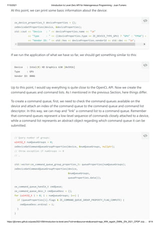 7/15/2021 Introduction to Level Zero API for Heterogeneous Programming - Juan Fumero
https://jjfumero.github.io/posts/2021/09/introduction-to-level-zero/?cid=em&source=elo&campid=iags_WW_iagsdn_EMNL_EN_2021_CPDP July… 8/14
At this point, we can print some basic information about the device:
If we run the application of what we have so far, we should get something similar to this:
Up to this point, I would say everything is quite close to the OpenCL API. Now we create the
command queues and command lists. As I mentioned in the previous Section, here things differ.
To create a command queue, first, we need to check the command queues available on the
device and attach an index of the command queue to the command queue and command list
descriptor. In this way, we can map and “link” a command list to a command queue. Remember
that command queues represent a low-level sequence of commands closely attached to a device,
while a command list represents an abstract object regarding which command queue it can be
submitted.
ze_device_properties_t deviceProperties = {};

zeDeviceGetProperties(device, &deviceProperties);

std::cout << "Device : " << deviceProperties.name << "n"

<< "Type : " << ((deviceProperties.type == ZE_DEVICE_TYPE_GPU) ? "GPU" : "FPGA") <
<< "Vendor ID: " << std::hex << deviceProperties.vendorId << std::dec << "n";


Device : Intel(R) HD Graphics 630 [0x591b]

Type : GPU

Vendor ID: 8086


// Query number of groups:

uint32_t numQueueGroups = 0;

zeDeviceGetCommandQueueGroupProperties(device, &numQueueGroups, nullptr);

// throw exception if numGroups == 0

// … 

std::vector<ze_command_queue_group_properties_t> queueProperties(numQueueGroups);

zeDeviceGetCommandQueueGroupProperties(device, 

&numQueueGroups,

queueProperties.data());

ze_command_queue_handle_t cmdQueue;

ze_command_queue_desc_t cmdQueueDesc = {};

for (uint32_t i = 0; i < numQueueGroups; i++) {

if (queueProperties[i].flags & ZE_COMMAND_QUEUE_GROUP_PROPERTY_FLAG_COMPUTE) {

cmdQueueDesc.ordinal = i;

}

}


 