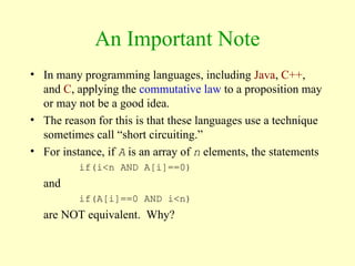 An Important Note
• In many programming languages, including Java, C++,
and C, applying the commutative law to a proposition may
or may not be a good idea.
• The reason for this is that these languages use a technique
sometimes call “short circuiting.”
• For instance, if A is an array of n elements, the statements
if(i<n AND A[i]==0)
and
if(A[i]==0 AND i<n)
are NOT equivalent. Why?
 