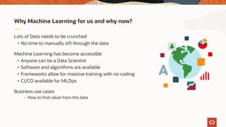 Lots of Data needs to be crunched
• No time to manually sift through the data
Machine Learning has become accessible
• Anyone can be a Data Scientist
• Software and algorithms are available
• Frameworks allow for massive training with no coding
• CI/CD available for MLOps
Business use cases
- How to find value from the data
Why Machine Learning for us and why now?
 