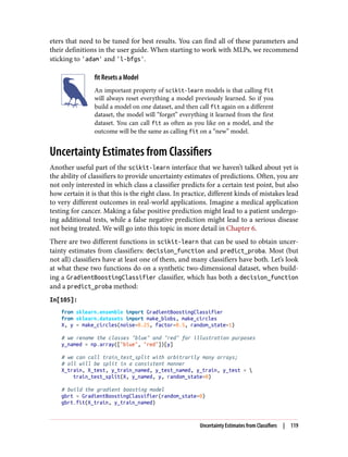 eters that need to be tuned for best results. You can find all of these parameters and
their definitions in the user guide. When starting to work with MLPs, we recommend
sticking to 'adam' and 'l-bfgs'.
fit Resets a Model
An important property of scikit-learn models is that calling fit
will always reset everything a model previously learned. So if you
build a model on one dataset, and then call fit again on a different
dataset, the model will “forget” everything it learned from the first
dataset. You can call fit as often as you like on a model, and the
outcome will be the same as calling fit on a “new” model.
Uncertainty Estimates from Classifiers
Another useful part of the scikit-learn interface that we haven’t talked about yet is
the ability of classifiers to provide uncertainty estimates of predictions. Often, you are
not only interested in which class a classifier predicts for a certain test point, but also
how certain it is that this is the right class. In practice, different kinds of mistakes lead
to very different outcomes in real-world applications. Imagine a medical application
testing for cancer. Making a false positive prediction might lead to a patient undergo‐
ing additional tests, while a false negative prediction might lead to a serious disease
not being treated. We will go into this topic in more detail in Chapter 6.
There are two different functions in scikit-learn that can be used to obtain uncer‐
tainty estimates from classifiers: decision_function and predict_proba. Most (but
not all) classifiers have at least one of them, and many classifiers have both. Let’s look
at what these two functions do on a synthetic two-dimensional dataset, when build‐
ing a GradientBoostingClassifier classifier, which has both a decision_function
and a predict_proba method:
In[105]:
from sklearn.ensemble import GradientBoostingClassifier
from sklearn.datasets import make_blobs, make_circles
X, y = make_circles(noise=0.25, factor=0.5, random_state=1)
# we rename the classes "blue" and "red" for illustration purposes
y_named = np.array(["blue", "red"])[y]
# we can call train_test_split with arbitrarily many arrays;
# all will be split in a consistent manner
X_train, X_test, y_train_named, y_test_named, y_train, y_test = 
train_test_split(X, y_named, y, random_state=0)
# build the gradient boosting model
gbrt = GradientBoostingClassifier(random_state=0)
gbrt.fit(X_train, y_train_named)
Uncertainty Estimates from Classifiers | 119
 