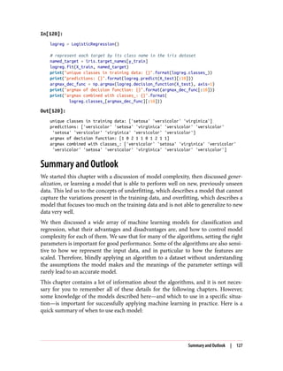 In[120]:
logreg = LogisticRegression()
# represent each target by its class name in the iris dataset
named_target = iris.target_names[y_train]
logreg.fit(X_train, named_target)
print("unique classes in training data: {}".format(logreg.classes_))
print("predictions: {}".format(logreg.predict(X_test)[:10]))
argmax_dec_func = np.argmax(logreg.decision_function(X_test), axis=1)
print("argmax of decision function: {}".format(argmax_dec_func[:10]))
print("argmax combined with classes_: {}".format(
logreg.classes_[argmax_dec_func][:10]))
Out[120]:
unique classes in training data: ['setosa' 'versicolor' 'virginica']
predictions: ['versicolor' 'setosa' 'virginica' 'versicolor' 'versicolor'
'setosa' 'versicolor' 'virginica' 'versicolor' 'versicolor']
argmax of decision function: [1 0 2 1 1 0 1 2 1 1]
argmax combined with classes_: ['versicolor' 'setosa' 'virginica' 'versicolor'
'versicolor' 'setosa' 'versicolor' 'virginica' 'versicolor' 'versicolor']
Summary and Outlook
We started this chapter with a discussion of model complexity, then discussed gener‐
alization, or learning a model that is able to perform well on new, previously unseen
data. This led us to the concepts of underfitting, which describes a model that cannot
capture the variations present in the training data, and overfitting, which describes a
model that focuses too much on the training data and is not able to generalize to new
data very well.
We then discussed a wide array of machine learning models for classification and
regression, what their advantages and disadvantages are, and how to control model
complexity for each of them. We saw that for many of the algorithms, setting the right
parameters is important for good performance. Some of the algorithms are also sensi‐
tive to how we represent the input data, and in particular to how the features are
scaled. Therefore, blindly applying an algorithm to a dataset without understanding
the assumptions the model makes and the meanings of the parameter settings will
rarely lead to an accurate model.
This chapter contains a lot of information about the algorithms, and it is not neces‐
sary for you to remember all of these details for the following chapters. However,
some knowledge of the models described here—and which to use in a specific situa‐
tion—is important for successfully applying machine learning in practice. Here is a
quick summary of when to use each model:
Summary and Outlook | 127
 