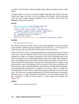you often want to be able to add new people easily, without needing to retrain a large
model.
A simple solution is to use a one-nearest-neighbor classifier that looks for the most
similar face image to the face you are classifying. This classifier could in principle
work with only a single training example per class. Let’s take a look at how well
KNeighborsClassifier does here:
In[25]:
from sklearn.neighbors import KNeighborsClassifier
# split the data into training and test sets
X_train, X_test, y_train, y_test = train_test_split(
X_people, y_people, stratify=y_people, random_state=0)
# build a KNeighborsClassifier using one neighbor
knn = KNeighborsClassifier(n_neighbors=1)
knn.fit(X_train, y_train)
print("Test set score of 1-nn: {:.2f}".format(knn.score(X_test, y_test)))
Out[25]:
Test set score of 1-nn: 0.27
We obtain an accuracy of 26.6%, which is not actually that bad for a 62-class classifi‐
cation problem (random guessing would give you around 1/62 = 1.5% accuracy), but
is also not great. We only correctly identify a person every fourth time.
This is where PCA comes in. Computing distances in the original pixel space is quite
a bad way to measure similarity between faces. When using a pixel representation to
compare two images, we compare the grayscale value of each individual pixel to the
value of the pixel in the corresponding position in the other image. This representa‐
tion is quite different from how humans would interpret the image of a face, and it is
hard to capture the facial features using this raw representation. For example, using
pixel distances means that shifting a face by one pixel to the right corresponds to a
drastic change, with a completely different representation. We hope that using distan‐
ces along principal components can improve our accuracy. Here, we enable the
whitening option of PCA, which rescales the principal components to have the same
scale. This is the same as using StandardScaler after the transformation. Reusing the
data from Figure 3-3 again, whitening corresponds to not only rotating the data, but
also rescaling it so that the center panel is a circle instead of an ellipse (see
Figure 3-8):
In[26]:
mglearn.plots.plot_pca_whitening()
150 | Chapter 3: Unsupervised Learning and Preprocessing
 