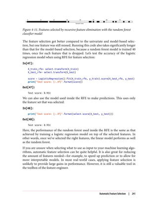 Figure 4-11. Features selected by recursive feature elimination with the random forest
classifier model
The feature selection got better compared to the univariate and model-based selec‐
tion, but one feature was still missed. Running this code also takes significantly longer
than that for the model-based selection, because a random forest model is trained 40
times, once for each feature that is dropped. Let’s test the accuracy of the logistic
regression model when using RFE for feature selection:
In[47]:
X_train_rfe= select.transform(X_train)
X_test_rfe= select.transform(X_test)
score = LogisticRegression().fit(X_train_rfe, y_train).score(X_test_rfe, y_test)
print("Test score: {:.3f}".format(score))
Out[47]:
Test score: 0.951
We can also use the model used inside the RFE to make predictions. This uses only
the feature set that was selected:
In[48]:
print("Test score: {:.3f}".format(select.score(X_test, y_test)))
Out[48]:
Test score: 0.951
Here, the performance of the random forest used inside the RFE is the same as that
achieved by training a logistic regression model on top of the selected features. In
other words, once we’ve selected the right features, the linear model performs as well
as the random forest.
If you are unsure when selecting what to use as input to your machine learning algo‐
rithms, automatic feature selection can be quite helpful. It is also great for reducing
the amount of features needed—for example, to speed up prediction or to allow for
more interpretable models. In most real-world cases, applying feature selection is
unlikely to provide large gains in performance. However, it is still a valuable tool in
the toolbox of the feature engineer.
Automatic Feature Selection | 241
 