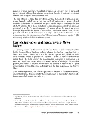 1 Arguably, the content of websites linked to in tweets contains more information than the text of the tweets
themselves.
2 Most of what we will talk about in the rest of the chapter also applies to other languages that use the Roman
alphabet, and partially to other languages with word boundary delimiters. Chinese, for example, does not
delimit word boundaries, and has other challenges that make applying the techniques in this chapter difficult.
3 The dataset is available at http://ai.stanford.edu/~amaas/data/sentiment/.
numbers, or other identifiers. These kinds of strings are often very hard to parse, and
their treatment is highly dependent on context and domain. A systematic treatment
of these cases is beyond the scope of this book.
The final category of string data is freeform text data that consists of phrases or sen‐
tences. Examples include tweets, chat logs, and hotel reviews, as well as the collected
works of Shakespeare, the content of Wikipedia, or the Project Gutenberg collection
of 50,000 ebooks. All of these collections contain information mostly as sentences
composed of words.1
For simplicity’s sake, let’s assume all our documents are in one
language, English.2
In the context of text analysis, the dataset is often called the cor‐
pus, and each data point, represented as a single text, is called a document. These
terms come from the information retrieval (IR) and natural language processing (NLP)
community, which both deal mostly in text data.
Example Application: Sentiment Analysis of Movie
Reviews
As a running example in this chapter, we will use a dataset of movie reviews from the
IMDb (Internet Movie Database) website collected by Stanford researcher Andrew
Maas.3
This dataset contains the text of the reviews, together with a label that indi‐
cates whether a review is “positive” or “negative.” The IMDb website itself contains
ratings from 1 to 10. To simplify the modeling, this annotation is summarized as a
two-class classification dataset where reviews with a score of 6 or higher are labeled as
positive, and the rest as negative. We will leave the question of whether this is a good
representation of the data open, and simply use the data as provided by Andrew
Maas.
After unpacking the data, the dataset is provided as text files in two separate folders,
one for the training data and one for the test data. Each of these in turn has two sub‐
folders, one called pos and one called neg:
Example Application: Sentiment Analysis of Movie Reviews | 325
 