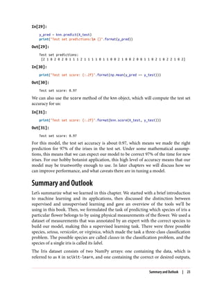 In[29]:
y_pred = knn.predict(X_test)
print("Test set predictions:n {}".format(y_pred))
Out[29]:
Test set predictions:
[2 1 0 2 0 2 0 1 1 1 2 1 1 1 1 0 1 1 0 0 2 1 0 0 2 0 0 1 1 0 2 1 0 2 2 1 0 2]
In[30]:
print("Test set score: {:.2f}".format(np.mean(y_pred == y_test)))
Out[30]:
Test set score: 0.97
We can also use the score method of the knn object, which will compute the test set
accuracy for us:
In[31]:
print("Test set score: {:.2f}".format(knn.score(X_test, y_test)))
Out[31]:
Test set score: 0.97
For this model, the test set accuracy is about 0.97, which means we made the right
prediction for 97% of the irises in the test set. Under some mathematical assump‐
tions, this means that we can expect our model to be correct 97% of the time for new
irises. For our hobby botanist application, this high level of accuracy means that our
model may be trustworthy enough to use. In later chapters we will discuss how we
can improve performance, and what caveats there are in tuning a model.
Summary and Outlook
Let’s summarize what we learned in this chapter. We started with a brief introduction
to machine learning and its applications, then discussed the distinction between
supervised and unsupervised learning and gave an overview of the tools we’ll be
using in this book. Then, we formulated the task of predicting which species of iris a
particular flower belongs to by using physical measurements of the flower. We used a
dataset of measurements that was annotated by an expert with the correct species to
build our model, making this a supervised learning task. There were three possible
species, setosa, versicolor, or virginica, which made the task a three-class classification
problem. The possible species are called classes in the classification problem, and the
species of a single iris is called its label.
The Iris dataset consists of two NumPy arrays: one containing the data, which is
referred to as X in scikit-learn, and one containing the correct or desired outputs,
Summary and Outlook | 23
 