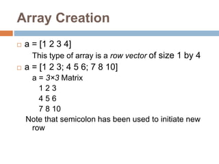Array Creation
 a = [1 2 3 4]
This type of array is a row vector of size 1 by 4
 a = [1 2 3; 4 5 6; 7 8 10]
a = 3×3 Matrix
1 2 3
4 5 6
7 8 10
Note that semicolon has been used to initiate new
row
 
