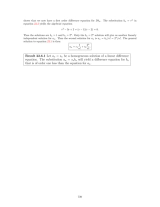 shows that we now have a ﬁrst order diﬀerence equation for Dbn. The substitution bn = rn
in
equation 22.2 yields the algebraic equation
r2
− 3r + 2 = (r − 1)(r − 2) = 0.
Thus the solutions are bn = 1 and bn = 2n
. Only the bn = 2n
solution will give us another linearly
independent solution for an. Thus the second solution for an is an = bn/n! = 2n
/n!. The general
solution to equation 22.1 is then
an = c1
1
n!
+ c2
2n
n!
.
Result 22.6.1 Let an = sn be a homogeneous solution of a linear diﬀerence
equation. The substitution an = snbn will yield a diﬀerence equation for bn
that is of order one less than the equation for an.
720
 