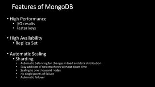 Features of MongoDB
• High Performance
• I/O results
• Faster keys
• High Availability
• Replica Set
• Automatic Scaling
• Sharding
• Automatic balancing for changes in load and data distribution
• Easy addition of new machines without down time
• Scaling to one thousand nodes
• No single points of failure
• Automatic failover
 