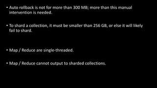 • Auto rollback is not for more than 300 MB; more than this manual
intervention is needed.
• To shard a collection, it must be smaller than 256 GB, or else it will likely
fail to shard.
• Map / Reduce are single-threaded.
• Map / Reduce cannot output to sharded collections.
 
