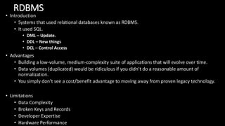 RDBMS
• Introduction
• Systems that used relational databases known as RDBMS.
• It used SQL.
• DML – Update.
• DDL – New things
• DCL – Control Access
• Advantages
• Building a low-volume, medium-complexity suite of applications that will evolve over time.
• Data volumes (duplicated) would be ridiculous if you didn’t do a reasonable amount of
normalization.
• You simply don’t see a cost/benefit advantage to moving away from proven legacy technology.
• Limitations
• Data Complexity
• Broken Keys and Records
• Developer Expertise
• Hardware Performance
 