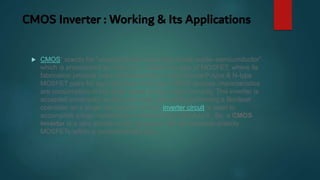 CMOS Inverter : Working & Its Applications
 CMOS” stands for “complementary-symmetry metal–oxide–semiconductor”
which is pronounced as “see mos”. CMOS is a type of MOSFET, where its
fabrication process uses complementary & symmetrical P-type & N-type
MOSFET pairs for logic functions. The main CMOS devices characteristics
are consumption of low static power & high noise immunity. The inverter is
accepted universally as the basic logic gate while performing a Boolean
operation on a single i/p variable. A basic inverter circuit is used to
accomplish a logic variable by complementing from A to A’. So, a CMOS
inverter is a very simple circuit, designed with two opposite-polarity
MOSFETs within a complementary way.
 