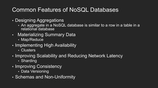 Common Features of NoSQL Databases
•

Designing Aggregations
•

•

Materializing Summary Data
•

•

Sharding

Improving Consistency
•

•

Clusters

Improving Scalability and Reducing Network Latency
•

•

Map/Reduce

Implementing High Availability
•

•

An aggregate in a NoSQL database is similar to a row in a table in a
relational database

Data Versioning

Schemas and Non-Uniformity

 