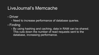 LiveJournal’s Memcache
•

Driver
•

•

Need to increase performance of database queries.

Finding
•

By using hashing and caching, data in RAM can be shared.
This cuts down the number of read requests sent to the
database, increasing performance.

 