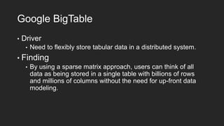 Google BigTable
•

Driver
•

Need to flexibly store tabular data in a distributed system.

• Finding
• By using a sparse matrix approach, users can think of all
data as being stored in a single table with billions of rows
and millions of columns without the need for up-front data
modeling.

 