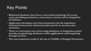Key Points
•

•

•

•

Relational databases have been a successful technology for twenty
years, providing persistence, concurrency control, and an integration
mechanism.
Application developers have been frustrated with the impedance
mismatch between the relational model and the in-memory data
structures.
There is a movement away from using databases as integration points
towards encapsulating databases within applications and integrating
through services.
The most important result of the rise of NoSQL is Polyglot Persistence.

 