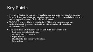 Key Points
•

•

•

The vital factor for a change in data storage was the need to support
large volumes of data by running on clusters. Relational databases are
not designed to run efficiently on clusters.
NoSQL is an accidental neologism. There is no prescriptive
definition—all you can make is an observation of common
characteristics.
The common characteristics of NoSQL databases are
•
•
•
•
•

Not using the relational model
Running well on clusters
Open Source
Built for the 21st century web estates
Schemaless

 
